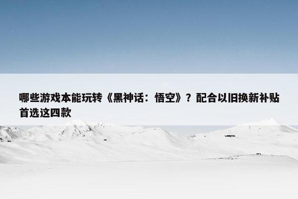 哪些游戏本能玩转《黑神话：悟空》？配合以旧换新补贴首选这四款