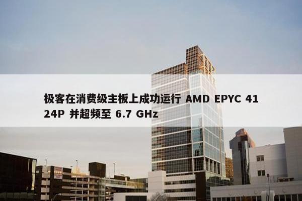 极客在消费级主板上成功运行 AMD EPYC 4124P 并超频至 6.7 GHz