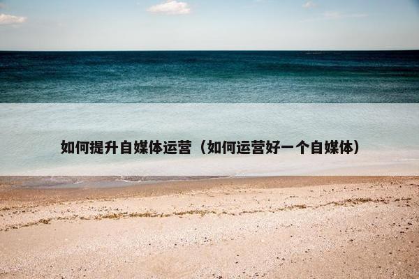 如何提升自媒体运营（如何运营好一个自媒体）