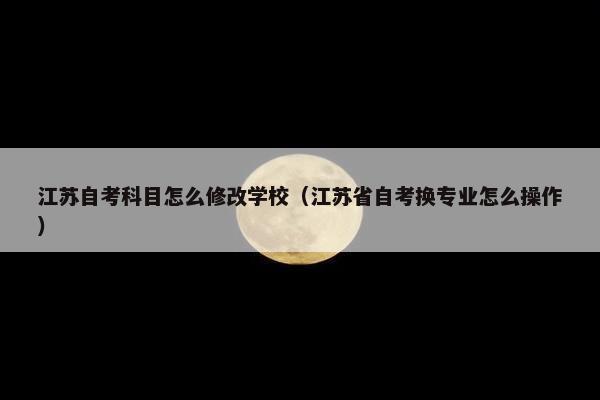 江苏自考科目怎么修改学校（江苏省自考换专业怎么操作）