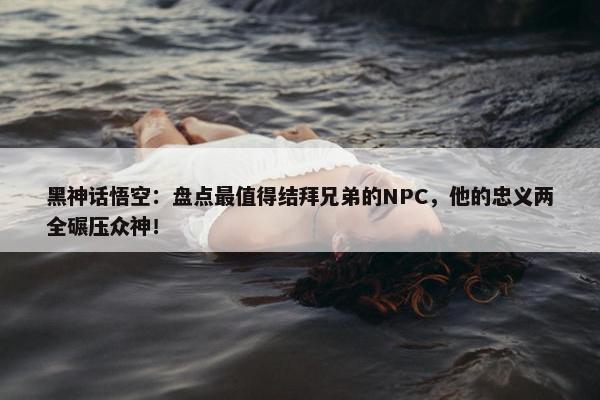 黑神话悟空：盘点最值得结拜兄弟的NPC，他的忠义两全碾压众神！