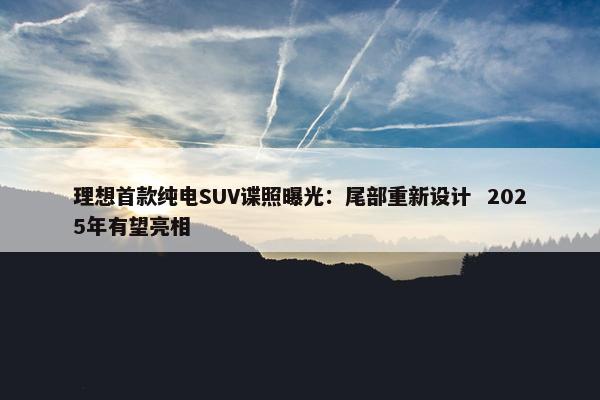 理想首款纯电SUV谍照曝光：尾部重新设计  2025年有望亮相