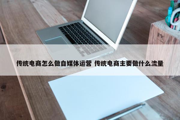 传统电商怎么做自媒体运营 传统电商主要做什么流量