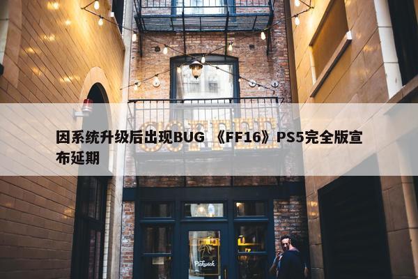 因系统升级后出现BUG 《FF16》PS5完全版宣布延期