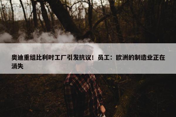 奥迪重组比利时工厂引发抗议！员工：欧洲的制造业正在消失