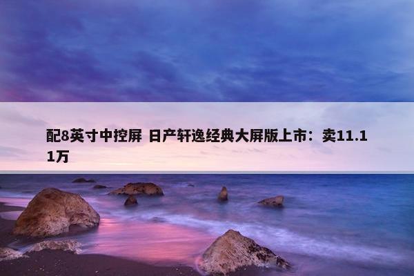 配8英寸中控屏 日产轩逸经典大屏版上市：卖11.11万