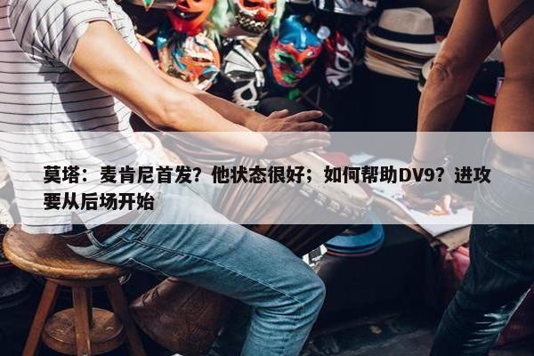 莫塔：麦肯尼首发？他状态很好；如何帮助DV9？进攻要从后场开始