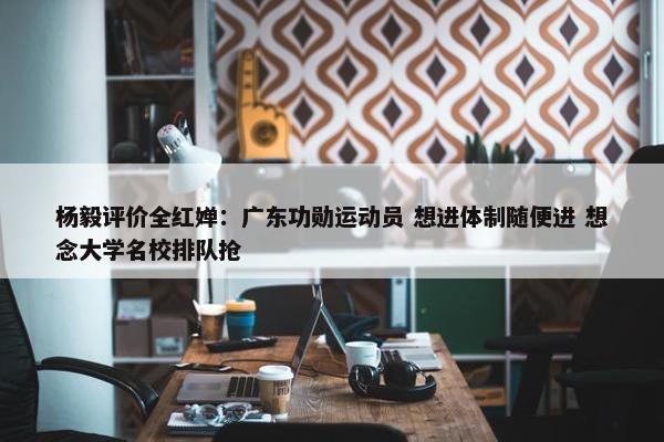 杨毅评价全红婵：广东功勋运动员 想进体制随便进 想念大学名校排队抢