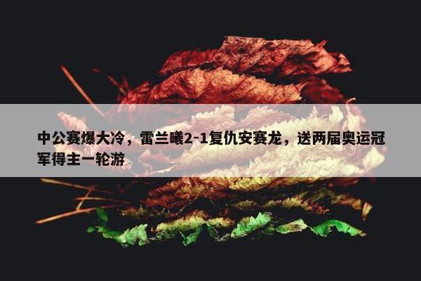 中公赛爆大冷，雷兰曦2-1复仇安赛龙，送两届奥运冠军得主一轮游