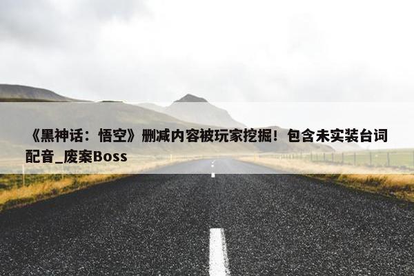 《黑神话：悟空》删减内容被玩家挖掘！包含未实装台词配音_废案Boss