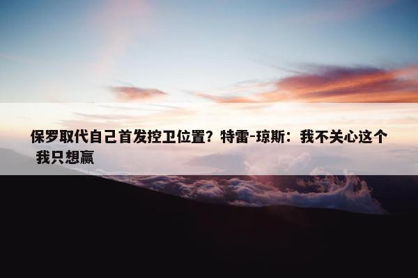 保罗取代自己首发控卫位置？特雷-琼斯：我不关心这个 我只想赢