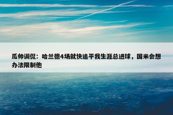 瓜帅调侃：哈兰德4场就快追平我生涯总进球，国米会想办法限制他