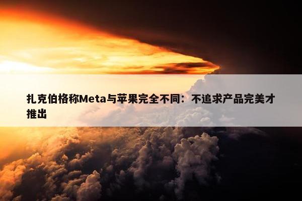 扎克伯格称Meta与苹果完全不同：不追求产品完美才推出