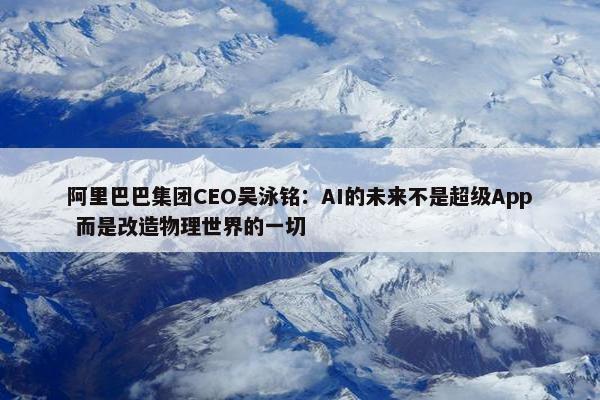 阿里巴巴集团CEO吴泳铭：AI的未来不是超级App 而是改造物理世界的一切