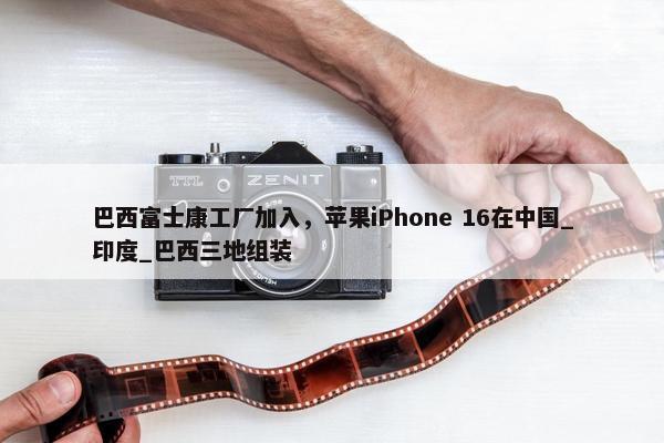 巴西富士康工厂加入，苹果iPhone 16在中国_印度_巴西三地组装