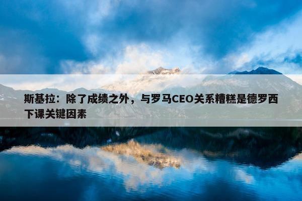 斯基拉：除了成绩之外，与罗马CEO关系糟糕是德罗西下课关键因素