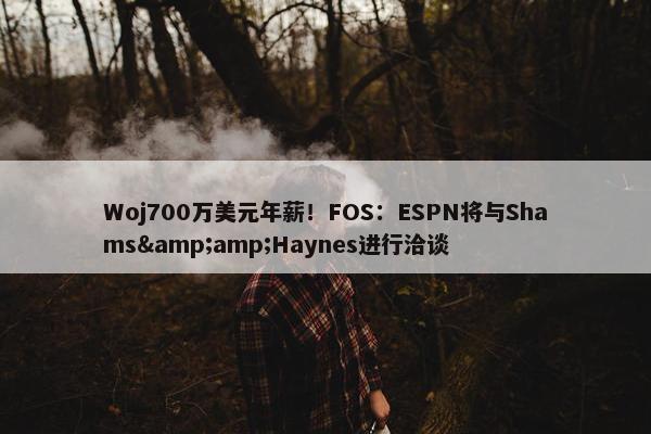 Woj700万美元年薪！FOS：ESPN将与Shams&amp;Haynes进行洽谈