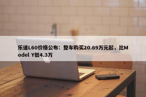 乐道L60价格公布：整车购买20.69万元起，比Model Y低4.3万