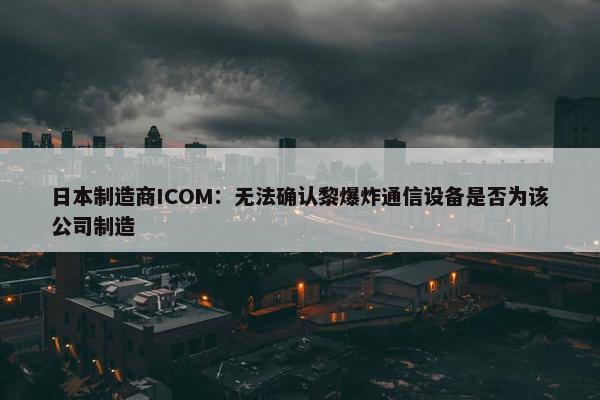 日本制造商ICOM：无法确认黎爆炸通信设备是否为该公司制造