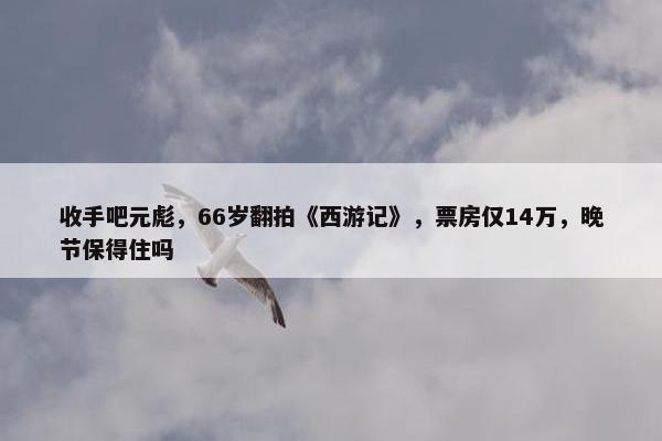 收手吧元彪，66岁翻拍《西游记》，票房仅14万，晚节保得住吗