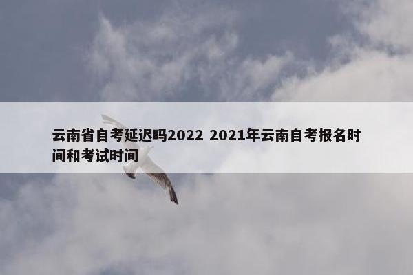 云南省自考延迟吗2022 2021年云南自考报名时间和考试时间