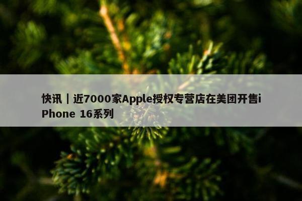 快讯｜近7000家Apple授权专营店在美团开售iPhone 16系列