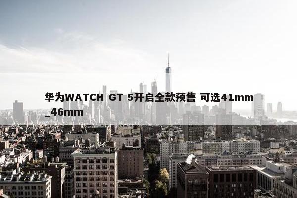 华为WATCH GT 5开启全款预售 可选41mm_46mm