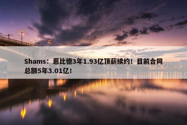 Shams：恩比德3年1.93亿顶薪续约！目前合同总额5年3.01亿！