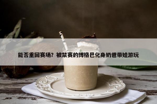 能否重回赛场？被禁赛的博格巴化身奶爸带娃游玩