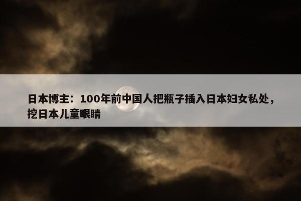 日本博主：100年前中国人把瓶子插入日本妇女私处，挖日本儿童眼睛