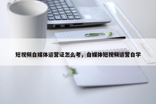 短视频自媒体运营证怎么考，自媒体短视频运营自学