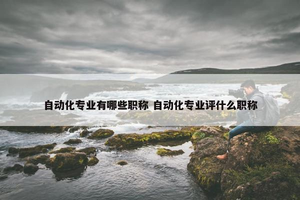 自动化专业有哪些职称 自动化专业评什么职称