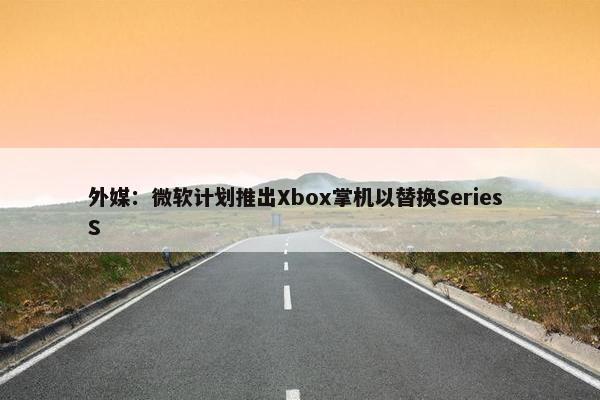 外媒：微软计划推出Xbox掌机以替换Series S