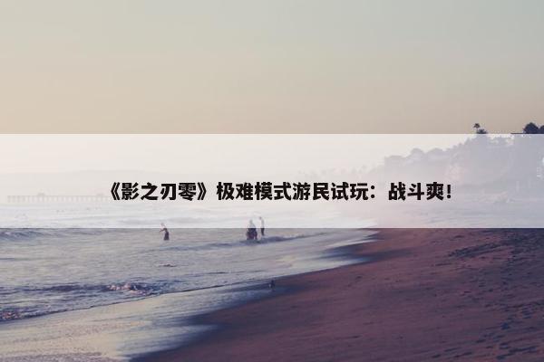 《影之刃零》极难模式游民试玩：战斗爽！