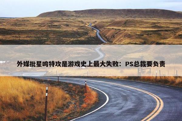 外媒批星鸣特攻是游戏史上最大失败：PS总裁要负责