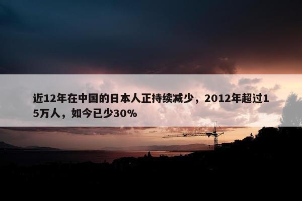 近12年在中国的日本人正持续减少，2012年超过15万人，如今已少30%