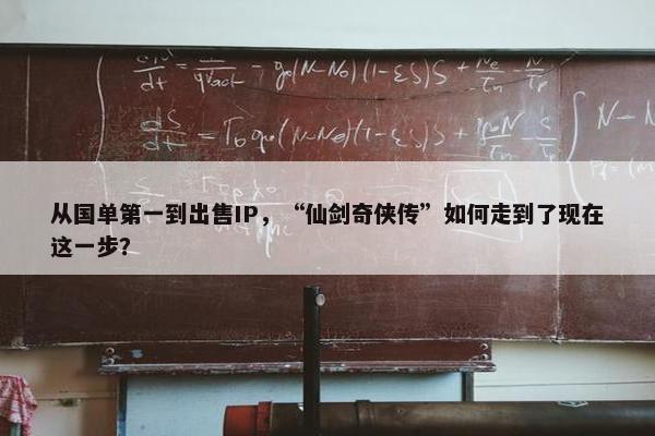 从国单第一到出售IP，“仙剑奇侠传”如何走到了现在这一步？