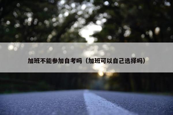 加班不能参加自考吗（加班可以自己选择吗）