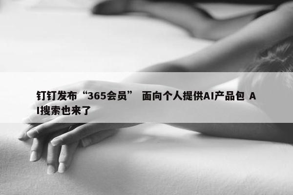 钉钉发布“365会员” 面向个人提供AI产品包 AI搜索也来了