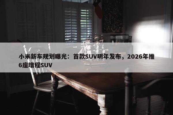 小米新车规划曝光：首款SUV明年发布，2026年推6座增程SUV