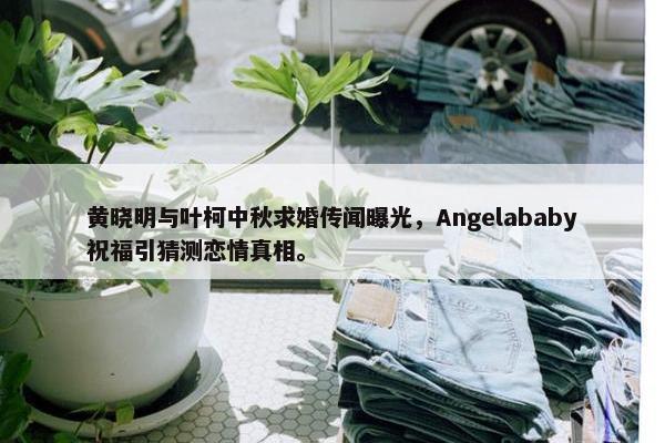 黄晓明与叶柯中秋求婚传闻曝光，Angelababy祝福引猜测恋情真相。