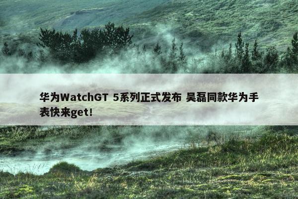 华为WatchGT 5系列正式发布 吴磊同款华为手表快来get！