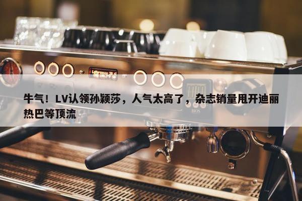 牛气！LV认领孙颖莎，人气太高了，杂志销量甩开迪丽热巴等顶流