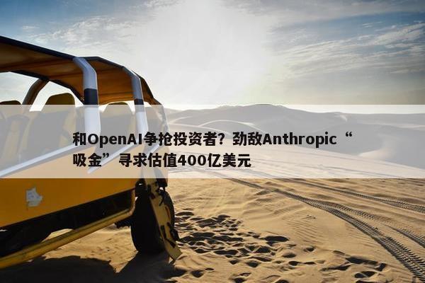 和OpenAI争抢投资者？劲敌Anthropic“吸金”寻求估值400亿美元