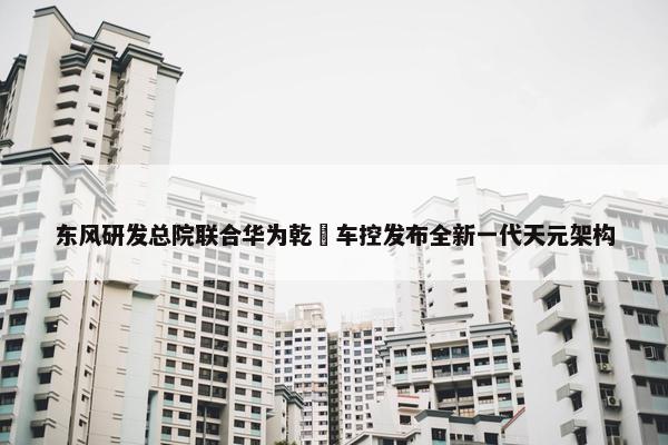 东风研发总院联合华为乾崑车控发布全新一代天元架构