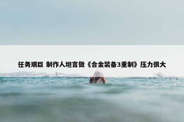 任务艰巨 制作人坦言做《合金装备3重制》压力很大