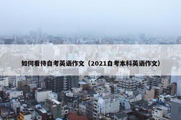 如何看待自考英语作文（2021自考本科英语作文）