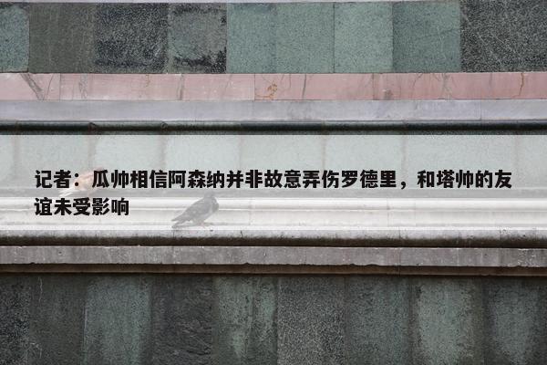 记者：瓜帅相信阿森纳并非故意弄伤罗德里，和塔帅的友谊未受影响