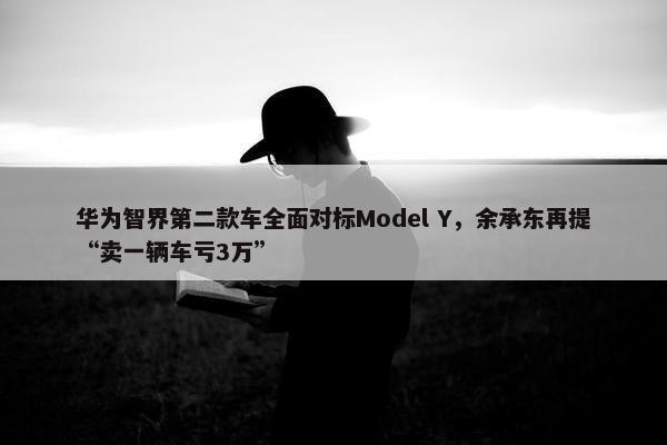 华为智界第二款车全面对标Model Y，余承东再提“卖一辆车亏3万”