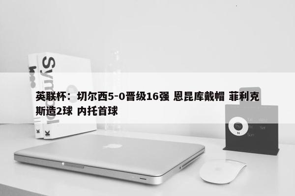 英联杯：切尔西5-0晋级16强 恩昆库戴帽 菲利克斯造2球 内托首球